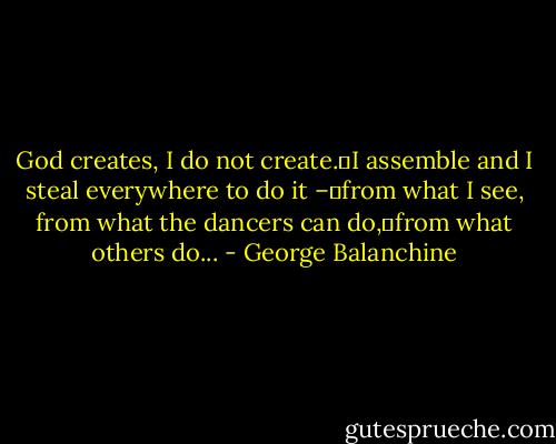 God creates, I do not create. I assemble and I steal everywhere to do it – from what I see, from what the dancers can do, from what others do... - George Balanchine
