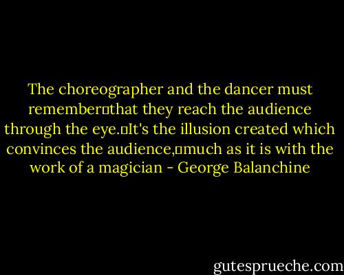 The choreographer and the dancer must remember that they reach the audience through the eye. It's the illusion created which convinces the audience, much as it is with the work of a magician - George Balanchine