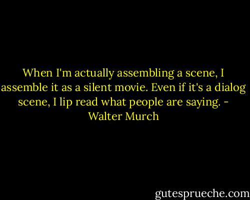 When I'm actually assembling a scene, I assemble it as a silent movie. Even if it's a dialog scene, I lip read what people are saying. - Walter Murch