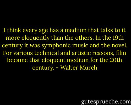 I think every age has a medium that talks to it more eloquently than the others. In the 19th century it was symphonic music and the novel. For various technical and artistic reasons, film became that eloquent medium for the 20th century. - Walter Murch