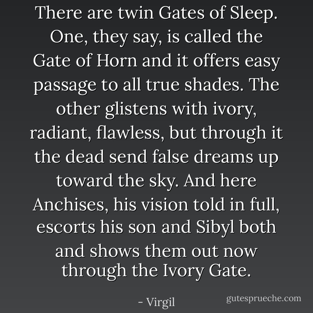 There are twin Gates of Sleep. One, they say, is called the Gate of Horn and it offers easy passage to all true shades. The other glistens with ivory, radiant, flawless, but through it the dead send false dreams up toward the sky. And here Anchises, his vision told in full, escorts his son and Sibyl both and shows them out now through the Ivory Gate. - Virgil