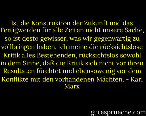 Ist die Konstruktion der Zukunft und das Fertigwerden für alle Zeiten nicht unsere Sache, so ist desto gewisser, was wir gegenwärtig zu vollbringen haben, ich meine die rücksichtslose Kritik alles Bestehenden, rücksichtslos sowohl in dem Sinne, daß die Kritik sich nicht vor ihren Resultaten fürchtet und ebensowenig vor dem Konflikte mit den vorhandenen Mächten. - Karl Marx