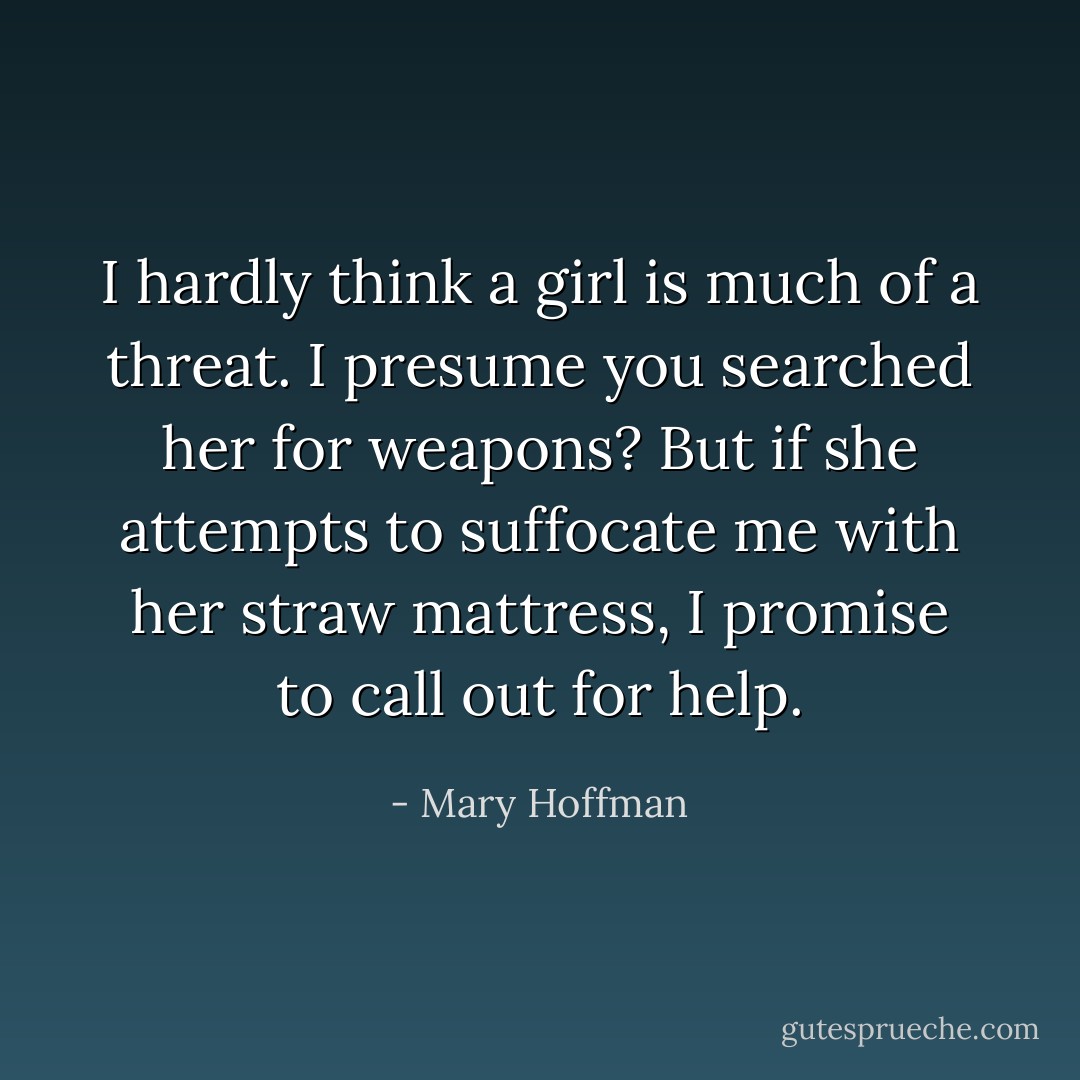 I hardly think a girl is much of a threat. I presume you searched her for weapons? But if she attempts to suffocate me with her straw mattress, I promise to call out for help. - Mary Hoffman