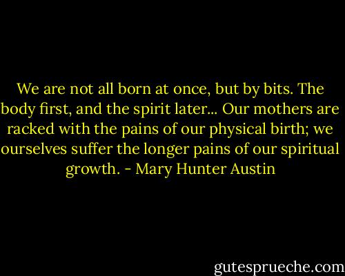 We are not all born at once, but by bits. The body first, and the spirit later... Our mothers are racked with the pains of our physical birth; we ourselves suffer the longer pains of our spiritual growth. - Mary Hunter Austin