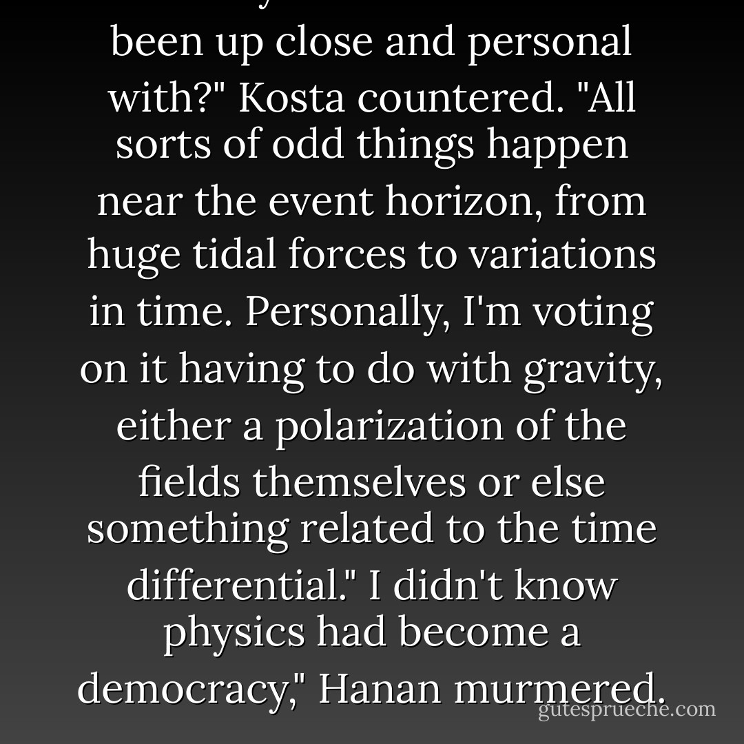 How many black holes have we been up close and personal with?" Kosta countered. "All sorts of odd things happen near the event horizon, from huge tidal forces to variations in time. Personally, I'm voting on it having to do with gravity, either a polarization of the fields themselves or else something related to the time differential."<br />I didn't know physics had become a democracy," Hanan murmered. - Timothy Zahn