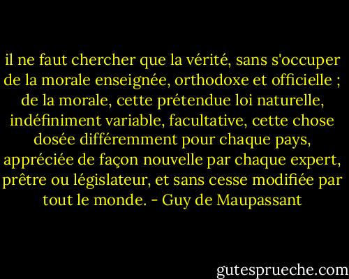 il ne faut chercher que la vérité, sans s'occuper de la morale enseignée, orthodoxe et officielle ; de la morale, cette prétendue loi naturelle, indéfiniment variable, facultative, cette chose dosée différemment pour chaque pays, appréciée de façon nouvelle par chaque expert, prêtre ou législateur, et sans cesse modifiée par tout le monde. - Guy de Maupassant