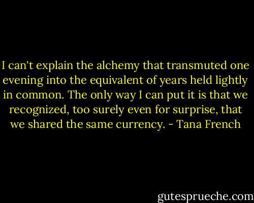 I can't explain the alchemy that transmuted one evening into the equivalent of years held lightly in common. The only way I can put it is that we recognized, too surely even for surprise, that we shared the same currency. - Tana French