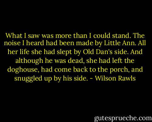 What I saw was more than I could stand. The noise I heard had been made by Little Ann. All her life she had slept by Old Dan's side. And although he was dead, she had left the doghouse, had come back to the porch, and snuggled up by his side. - Wilson Rawls