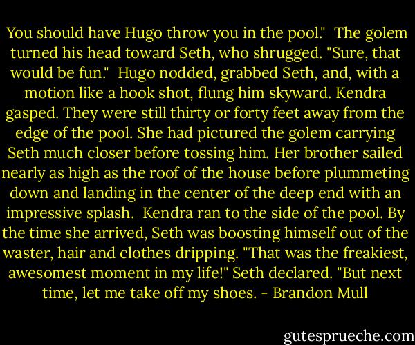  You should have Hugo throw you in the pool."<br /> The golem turned his head toward Seth, who shrugged.<br />"Sure, that would be fun."<br /> Hugo nodded, grabbed Seth, and, with a motion like a hook shot, flung him skyward. Kendra gasped. They were still thirty or forty feet away from the edge of the pool. She had pictured the golem carrying Seth much closer before tossing him. Her brother sailed nearly as high as the roof of the house before plummeting down and landing in the center of the deep end with an impressive splash.<br /> Kendra ran to the side of the pool. By the time she arrived, Seth was boosting himself out of the waster, hair and clothes dripping. "That was the freakiest, awesomest moment in my life!" Seth declared. "But next time, let me take off my shoes. - Brandon Mull
