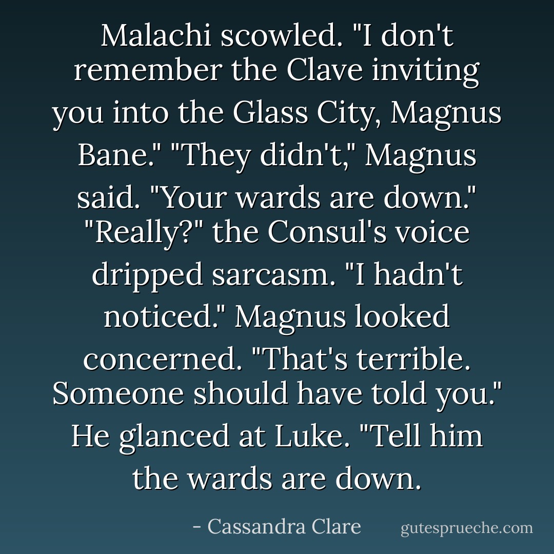 Malachi scowled. "I don't remember the Clave inviting you into the Glass City, Magnus Bane."<br />"They didn't," Magnus said. "Your wards are down."<br />"Really?" the Consul's voice dripped sarcasm. "I hadn't noticed."<br />Magnus looked concerned. "That's terrible. Someone should have told you." He glanced at Luke. "Tell him the wards are down. - Cassandra Clare