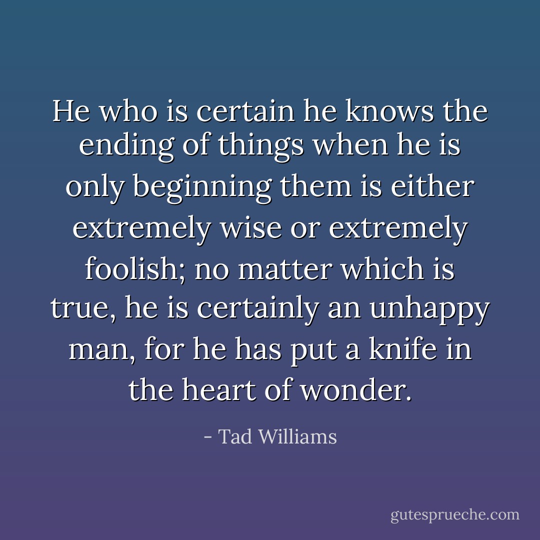 He who is certain he knows the ending of things when he is only beginning them is either extremely wise or extremely foolish; no matter which is true, he is certainly an unhappy man, for he has put a knife in the heart of wonder. - Tad Williams