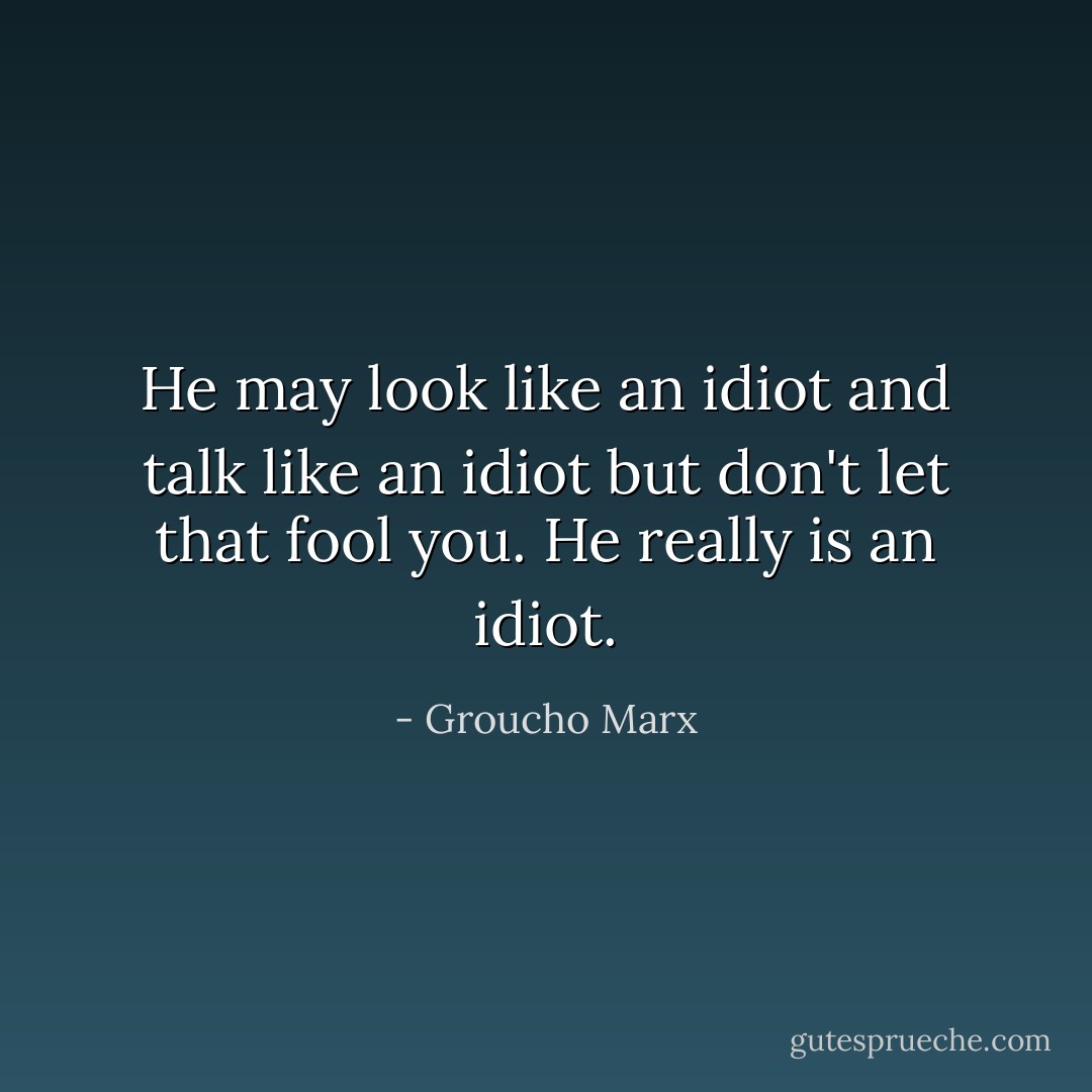 He may look like an idiot and talk like an idiot but don't let that fool you. He really is an idiot. - Groucho Marx