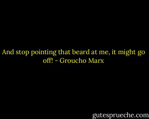 And stop pointing that beard at me, it might go off! - Groucho Marx