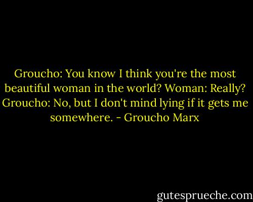 Groucho: You know I think you're the most beautiful woman in the world?<br />Woman: Really?<br />Groucho: No, but I don't mind lying if it gets me somewhere. - Groucho Marx