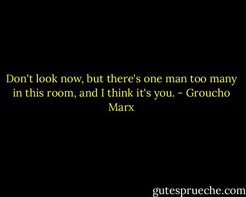 Don't look now, but there's one man too many in this room, and I think it's you. - Groucho Marx