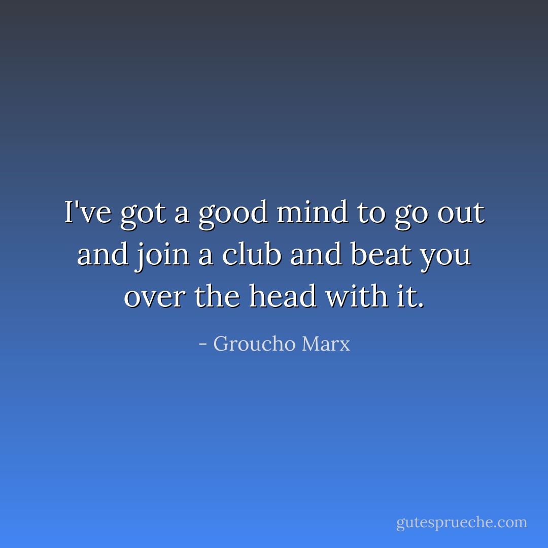 I've got a good mind to go out and join a club and beat you over the head with it. - Groucho Marx
