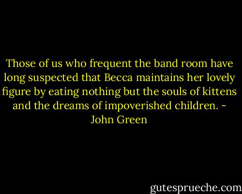Those of us who frequent the band room have long suspected that Becca maintains her lovely figure by eating nothing but the souls of kittens and the dreams of impoverished children. - John Green