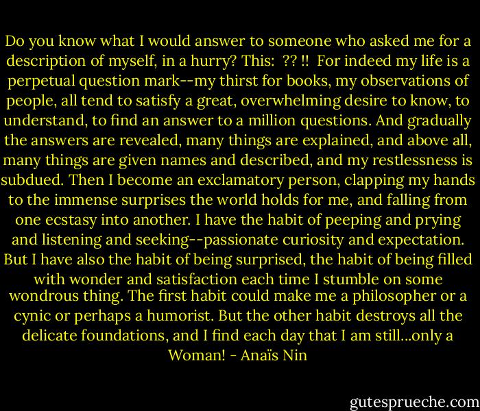 Do you know what I would answer to someone who asked me for a description of myself, in a hurry? This:<br /><br />?? !!<br /><br />For indeed my life is a perpetual question mark--my thirst for books, my observations of people, all tend to satisfy a great, overwhelming desire to know, to understand, to find an answer to a million questions. And gradually the answers are revealed, many things are explained, and above all, many things are given names and described, and my restlessness is subdued. Then I become an exclamatory person, clapping my hands to the immense surprises the world holds for me, and falling from one ecstasy into another. I have the habit of peeping and prying and listening and seeking--passionate curiosity and expectation. But I have also the habit of being surprised, the habit of being filled with wonder and satisfaction each time I stumble on some wondrous thing. The first habit could make me a philosopher or a cynic or perhaps a humorist. But the other habit destroys all the delicate foundations, and I find each day that I am still...only a Woman! - Anaïs Nin