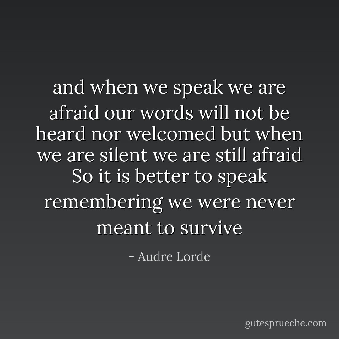 and when we speak we are afraid<br />our words will not be heard<br />nor welcomed<br />but when we are silent<br />we are still afraid<br />So it is better to speak<br />remembering<br />we were never meant to survive - Audre Lorde