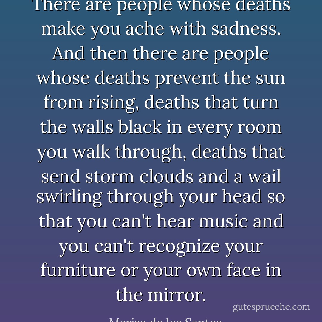 There are people whose deaths make you ache with sadness. And then there are people whose deaths prevent the sun from rising, deaths that turn the walls black in every room you walk through, deaths that send storm clouds and a wail swirling through your head so that you can't hear music and you can't recognize your furniture or your own face in the mirror. - Marisa de los Santos