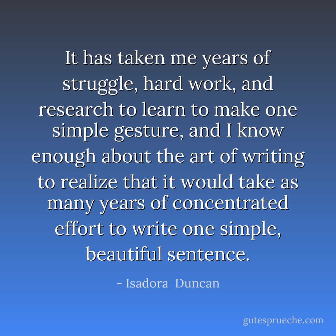 It has taken me years of struggle, hard work, and research to learn to make one simple gesture, and I know enough about the art of writing to realize that it would take as many years of concentrated effort to write one simple, beautiful sentence. - Isadora  Duncan
