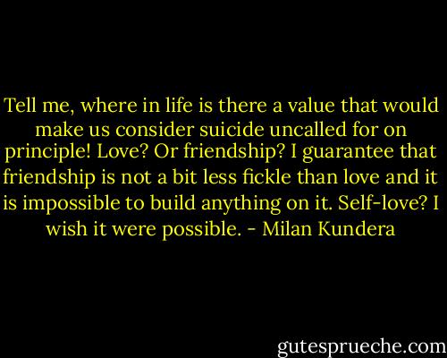 Tell me, where in life is there a value that would make us consider suicide uncalled for on principle! Love? Or friendship? I guarantee that friendship is not a bit less fickle than love and it is impossible to build anything on it. Self-love? I wish it were possible. - Milan Kundera