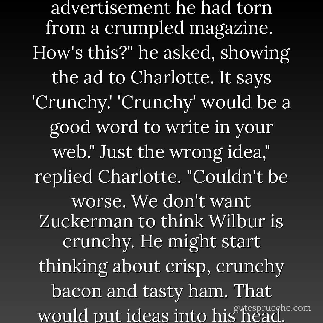 Templeton was down there now, rummaging around. When he returned to the barn, he carried in his mouth an advertisement he had torn from a crumpled magazine. <br />How's this?" he asked, showing the ad to Charlotte.<br />It says 'Crunchy.' 'Crunchy' would be a good word to write in your web."<br />Just the wrong idea," replied Charlotte. "Couldn't be worse. We don't want Zuckerman to think Wilbur is crunchy. He might start thinking about crisp, crunchy bacon and tasty ham. That would put ideas into his head. We must advertise Wilbur's noble qualities, not his tastiness. - E.B. White