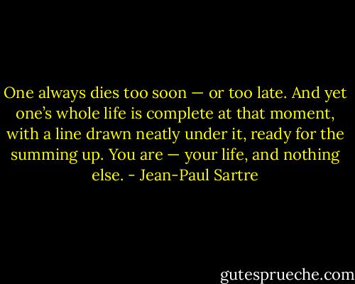 One always dies too soon — or too late. And yet one’s whole life is complete at that moment, with a line drawn neatly under it, ready for the summing up. You are — your life, and nothing else. - Jean-Paul Sartre