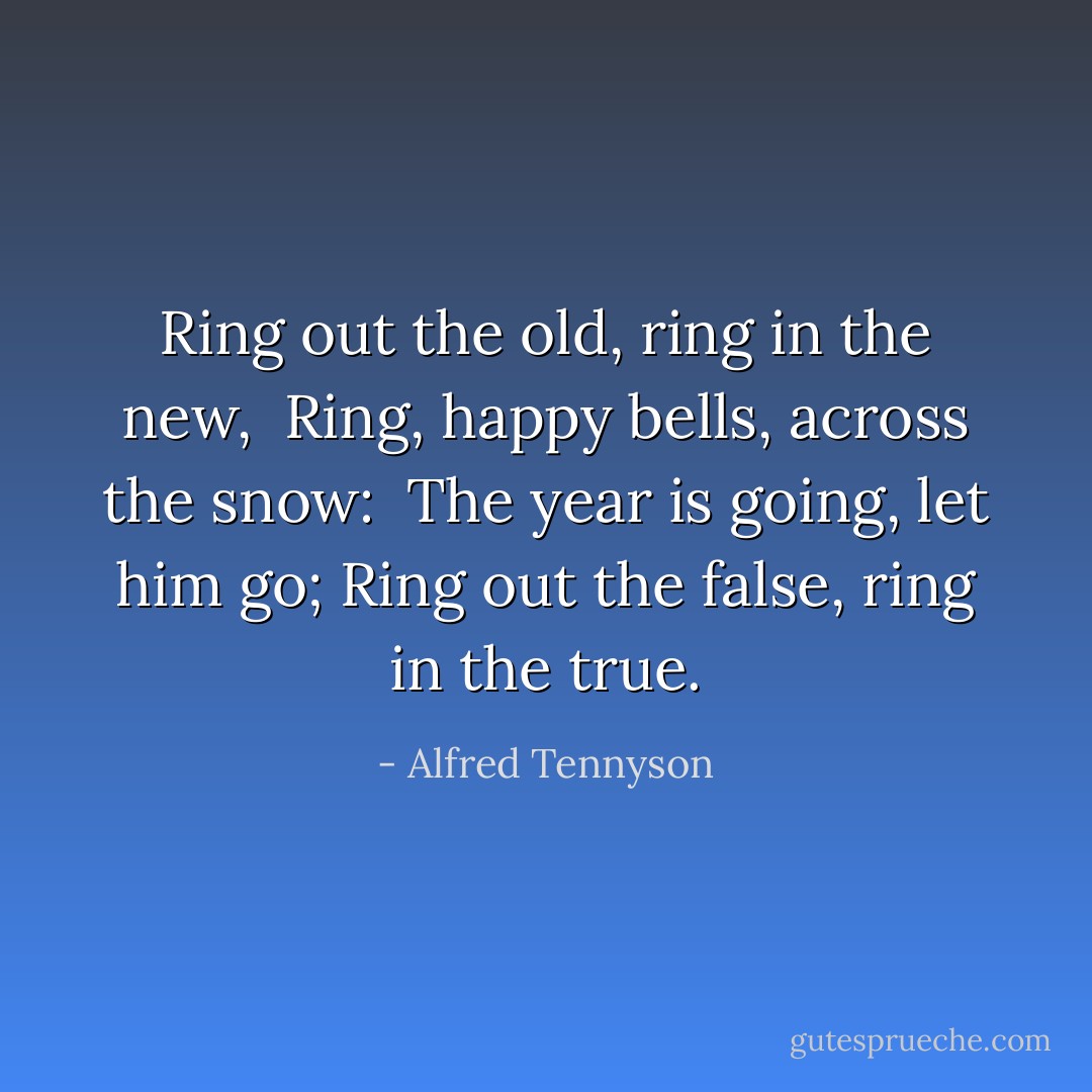 Ring out the old, ring in the new,<br /> Ring, happy bells, across the snow:<br /> The year is going, let him go;<br />Ring out the false, ring in the true. - Alfred Tennyson