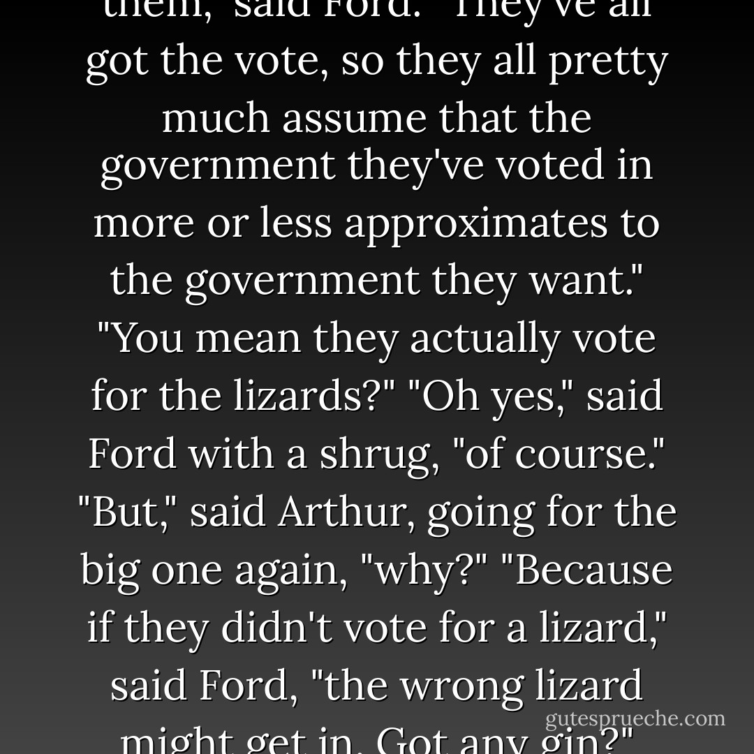 It comes from a very ancient democracy, you see..."<br />"You mean, it comes from a world of lizards?"<br />"No," said Ford, who by this time was a little more rational and coherent than he had been, having finally had the coffee forced down him, "nothing so simple. Nothing anything like so straightforward. On its world, the people are people. The leaders are lizards. The people hate the lizards and the lizards rule the people."<br />"Odd," said Arthur, "I thought you said it was a democracy."<br />"I did," said Ford. "It is."<br />"So," said Arthur, hoping he wasn't sounding ridiculously obtuse, "why don't people get rid of the lizards?"<br />"It honestly doesn't occur to them," said Ford. "They've all got the vote, so they all pretty much assume that the government they've voted in more or less approximates to the government they want."<br />"You mean they actually vote for the lizards?"<br />"Oh yes," said Ford with a shrug, "of course."<br />"But," said Arthur, going for the big one again, "why?"<br />"Because if they didn't vote for a lizard," said Ford, "the wrong lizard might get in. Got any gin?"<br />"What?"<br />"I said," said Ford, with an increasing air of urgency creeping into his voice, "have you got any gin?"<br />"I'll look. Tell me about the lizards."<br />Ford shrugged again.<br />"Some people say that the lizards are the best thing that ever happenned to them," he said. "They're completely wrong of course, completely and utterly wrong, but someone's got to say it."<br />"But that's terrible," said Arthur.<br />"Listen, bud," said Ford, "if I had one Altairian dollar for every time I heard one bit of the Universe look at another bit of the Universe and say 'That's terrible' I wouldn't be sitting here like a lemon looking for a gin. - Douglas Adams