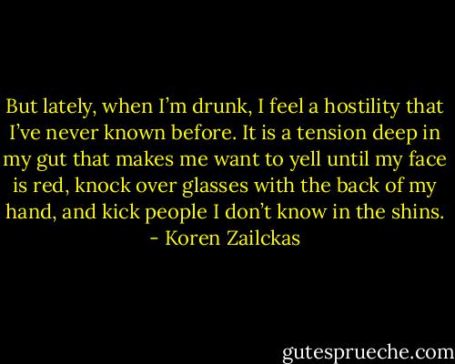 But lately, when I’m drunk, I feel a hostility that I’ve never known before. It is a tension deep in my gut that makes me want to yell until my face is red, knock over glasses with the back of my hand, and kick people I don’t know in the shins. - Koren Zailckas