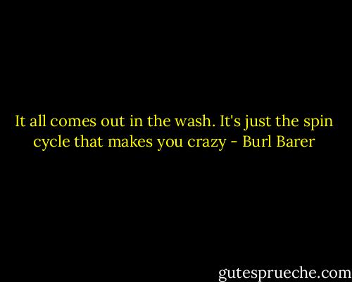 It all comes out in the wash. It's just the spin cycle that makes you crazy - Burl Barer