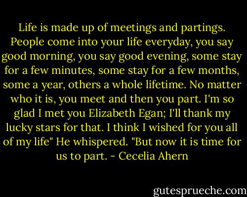Life is made up of meetings and partings. People come into your life everyday, you say good morning, you say good evening, some stay for a few minutes, some stay for a few months, some a year, others a whole lifetime. No matter who it is, you meet and then you part. I'm so glad I met you Elizabeth Egan; I'll thank my lucky stars for that. I think I wished for you all of my life" He whispered. "But now it is time for us to part. - Cecelia Ahern