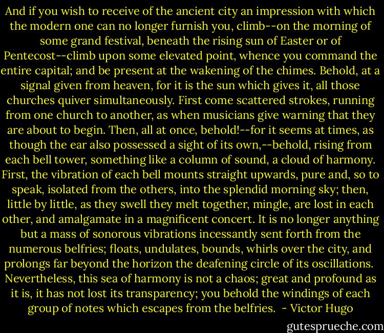 And if you wish to receive of the ancient city an impression with which the modern one can no longer furnish you, climb--on the morning of some grand festival, beneath the rising sun of Easter or of Pentecost--climb upon some elevated point, whence you command the entire capital; and be present at the wakening of the chimes. Behold, at a signal given from heaven, for it is the sun which gives it, all those churches quiver simultaneously. First come scattered strokes, running from one church to another, as when musicians give warning that they are about to begin. Then, all at once, behold!--for it seems at times, as though the ear also possessed a sight of its own,--behold, rising from each bell tower, something like a column of sound, a cloud of harmony. First, the vibration of each bell mounts straight upwards, pure and, so to speak, isolated from the others, into the splendid morning sky; then, little by little, as they swell they melt together, mingle, are lost in each other, and amalgamate in a magnificent concert. It is no longer anything but a mass of sonorous vibrations incessantly sent forth from the numerous belfries; floats, undulates, bounds, whirls over the city, and prolongs far beyond the horizon the deafening circle of its oscillations.<br /><br />Nevertheless, this sea of harmony is not a chaos; great and profound as it is, it has not lost its transparency; you behold the windings of each group of notes which escapes from the belfries.  - Victor Hugo
