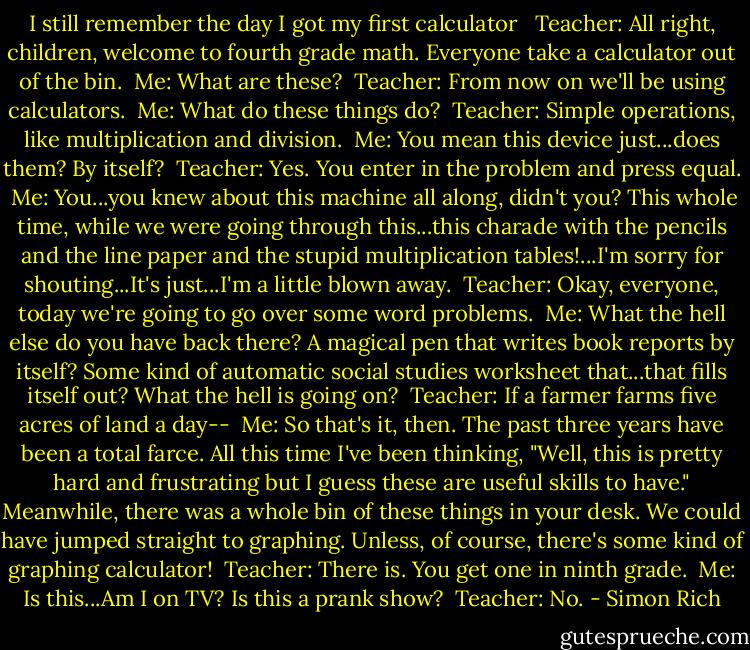 I still remember the day I got my first calculator <br /><br />Teacher: All right, children, welcome to fourth grade math. Everyone take a calculator out of the bin. <br />Me: What are these? <br />Teacher: From now on we'll be using calculators. <br />Me: What do these things do? <br />Teacher: Simple operations, like multiplication and division. <br />Me: You mean this device just...does them? By itself? <br />Teacher: Yes. You enter in the problem and press equal. <br />Me: You...you knew about this machine all along, didn't you? This whole time, while we were going through this...this charade with the pencils and the line paper and the stupid multiplication tables!...I'm sorry for shouting...It's just...I'm a little blown away. <br />Teacher: Okay, everyone, today we're going to go over some word problems. <br />Me: What the hell else do you have back there? A magical pen that writes book reports by itself? Some kind of automatic social studies worksheet that...that fills itself out? What the hell is going on? <br />Teacher: If a farmer farms five acres of land a day-- <br />Me: So that's it, then. The past three years have been a total farce. All this time I've been thinking, "Well, this is pretty hard and frustrating but I guess these are useful skills to have." Meanwhile, there was a whole bin of these things in your desk. We could have jumped straight to graphing. Unless, of course, there's some kind of graphing calculator! <br />Teacher: There is. You get one in ninth grade. <br />Me: Is this...Am I on TV? Is this a prank show? <br />Teacher: No. - Simon Rich