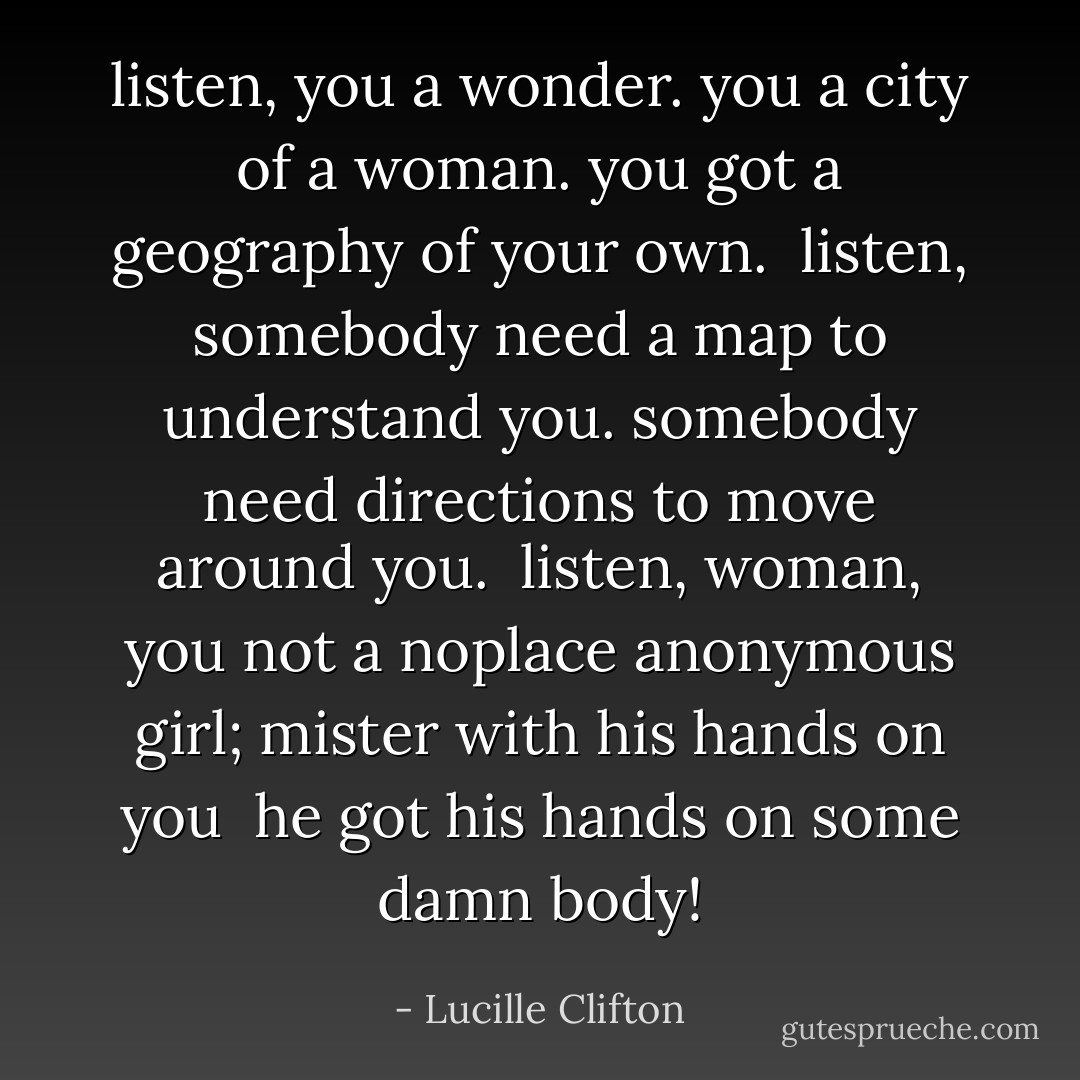 listen,<br />you a wonder.<br />you a city of a woman.<br />you got a geography<br />of your own.<br /><br />listen,<br />somebody need a map<br />to understand you.<br />somebody need directions<br />to move around you.<br /><br />listen,<br />woman,<br />you not a noplace<br />anonymous<br />girl;<br />mister with his hands on you<br /><br />he got his hands on<br />some<br />damn<br />body! - Lucille Clifton