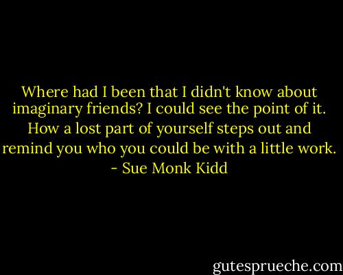 Where had I been that I didn't know about imaginary friends? I could see the point of it. How a lost part of yourself steps out and remind you who you could be with a little work. - Sue Monk Kidd