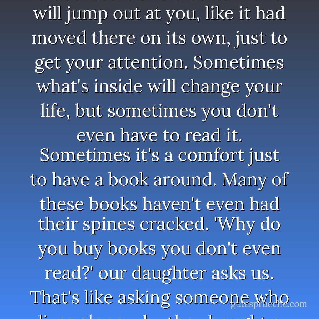 Books can be possessive, can't they? You're walking around in a bookstore and a certain one will jump out at you, like it had moved there on its own, just to get your attention. Sometimes what's inside will change your life, but sometimes you don't even have to read it. Sometimes it's a comfort just to have a book around. Many of these books haven't even had their spines cracked. 'Why do you buy books you don't even read?' our daughter asks us. That's like asking someone who lives alone why they bought a cat. For company, of course. - Sarah Addison Allen