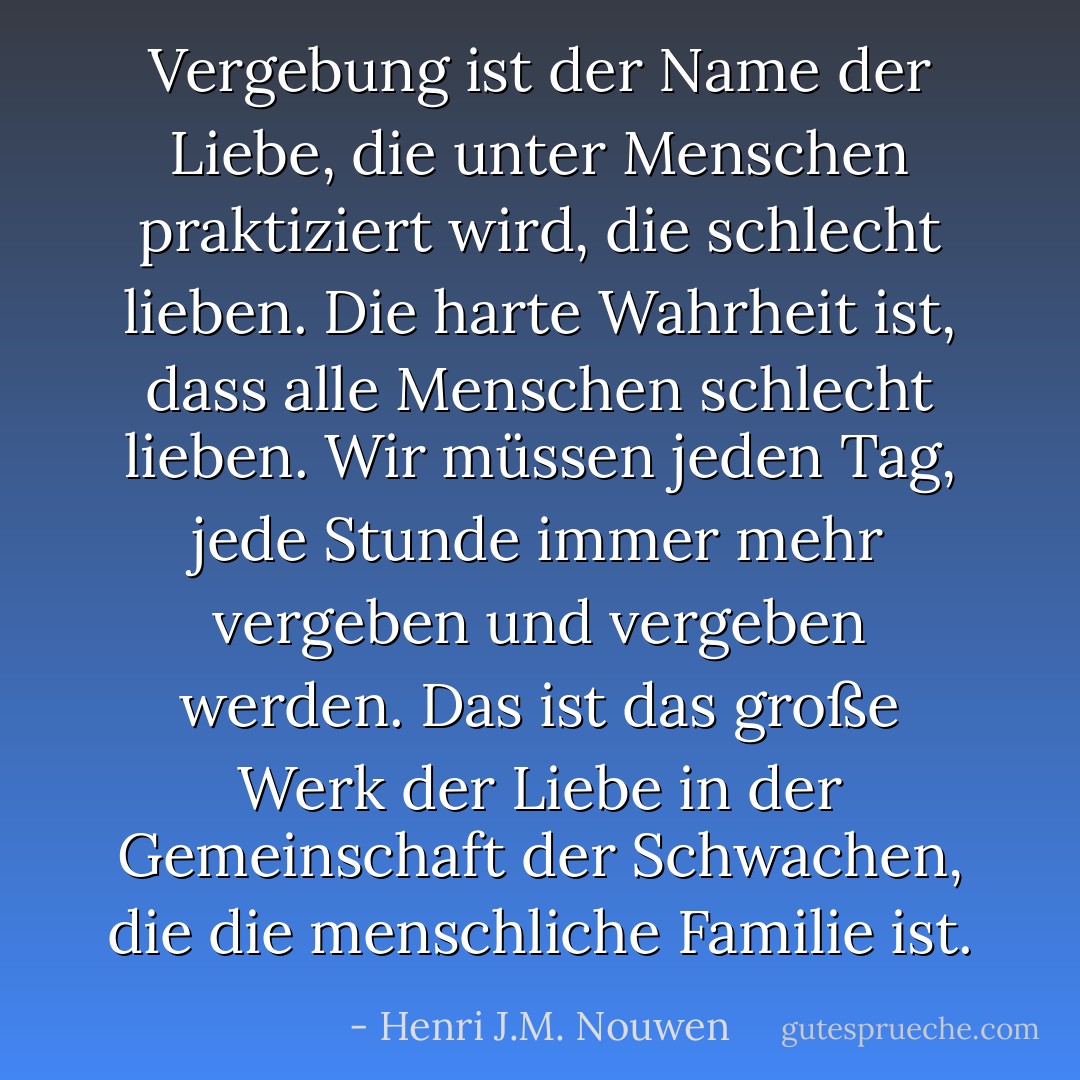 Vergebung ist der Name der Liebe, die unter Menschen praktiziert wird, die schlecht lieben. Die harte Wahrheit ist, dass alle Menschen schlecht lieben. Wir müssen jeden Tag, jede Stunde immer mehr vergeben und vergeben werden. Das ist das große Werk der Liebe in der Gemeinschaft der Schwachen, die die menschliche Familie ist. - Henri J.M. Nouwen<