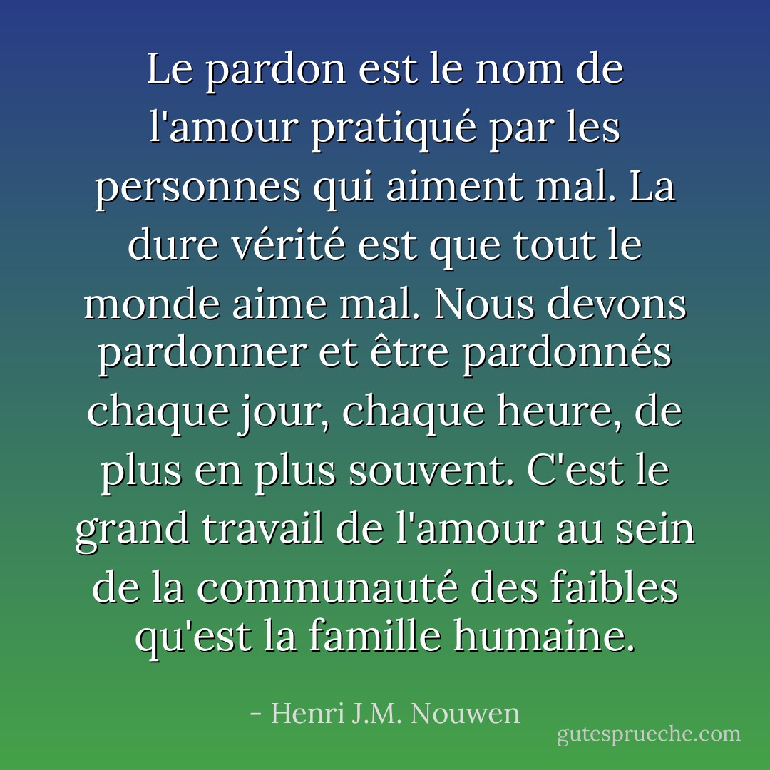 Le pardon est le nom de l'amour pratiqué par les personnes qui aiment mal. La dure vérité est que tout le monde aime mal. Nous devons pardonner et être pardonnés chaque jour, chaque heure, de plus en plus souvent. C'est le grand travail de l'amour au sein de la communauté des faibles qu'est la famille humaine. - Henri J.M. Nouwen