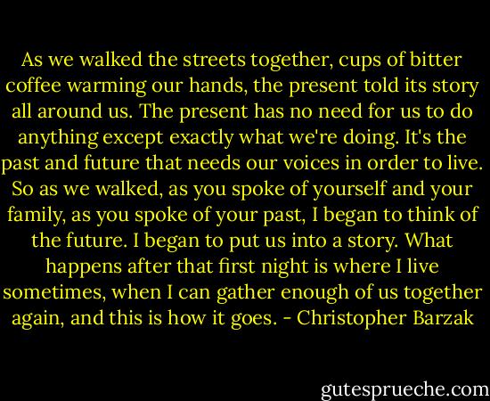 As we walked the streets together, cups of bitter coffee warming our hands, the present told its story all around us. The present has no need for us to do anything except exactly what we're doing. It's the past and future that needs our voices in order to live. So as we walked, as you spoke of yourself and your family, as you spoke of your past, I began to think of the future. I began to put us into a story. What happens after that first night is where I live sometimes, when I can gather enough of us together again, and this is how it goes. - Christopher Barzak