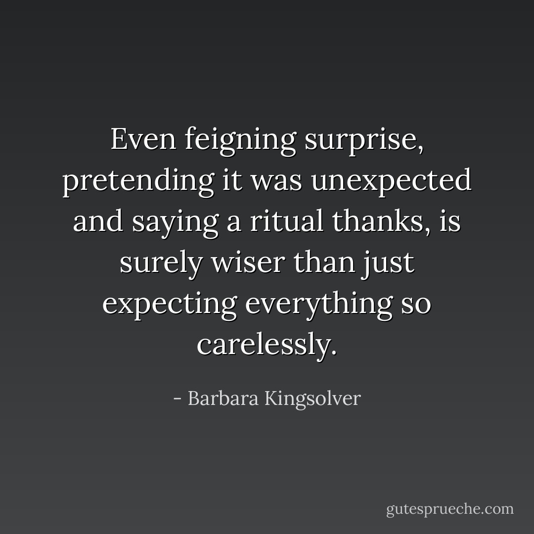 Even feigning surprise, pretending it was unexpected and saying a ritual thanks, is surely wiser than just expecting everything so carelessly. - Barbara Kingsolver