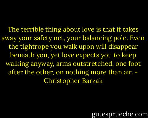 The terrible thing about love is that it takes away your safety net, your balancing pole. Even the tightrope you walk upon will disappear beneath you, yet love expects you to keep walking anyway, arms outstretched, one foot after the other, on nothing more than air. - Christopher Barzak