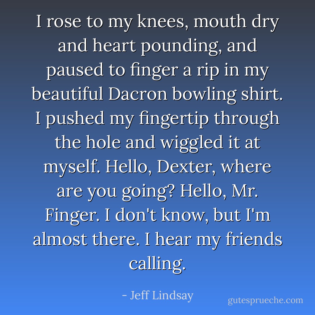 I rose to my knees, mouth dry and heart pounding, and paused to finger a rip in my beautiful Dacron bowling shirt. I pushed my fingertip through the hole and wiggled it at myself. Hello, Dexter, where are you going? Hello, Mr. Finger. I don't know, but I'm almost there. I hear my friends calling. - Jeff Lindsay