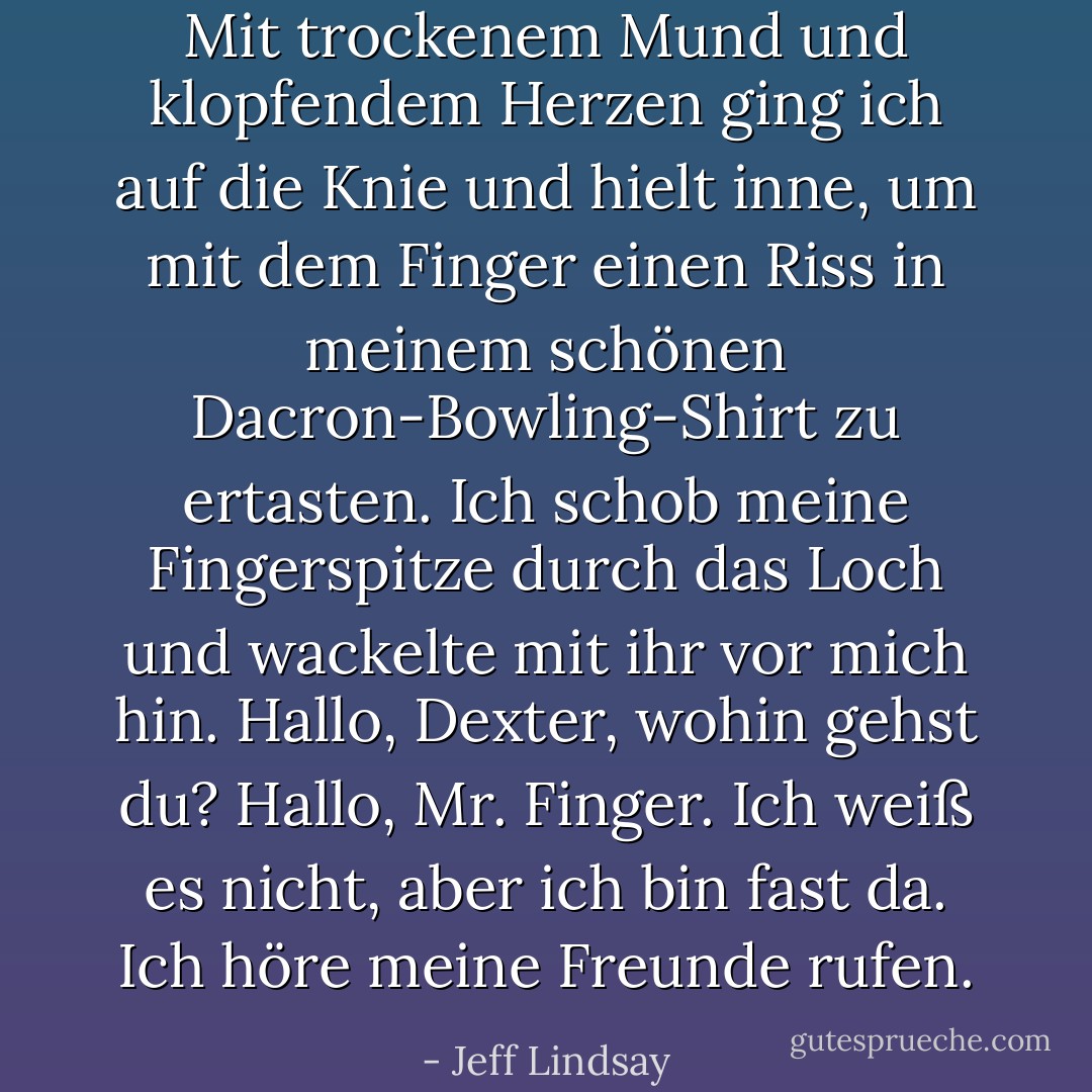 Mit trockenem Mund und klopfendem Herzen ging ich auf die Knie und hielt inne, um mit dem Finger einen Riss in meinem schönen Dacron-Bowling-Shirt zu ertasten. Ich schob meine Fingerspitze durch das Loch und wackelte mit ihr vor mich hin. Hallo, Dexter, wohin gehst du? Hallo, Mr. Finger. Ich weiß es nicht, aber ich bin fast da. Ich höre meine Freunde rufen. - Jeff Lindsay<