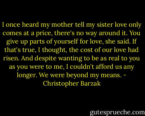 I once heard my mother tell my sister love only comes at a price, there's no way around it. You give up parts of yourself for love, she said. If that's true, I thought, the cost of our love had risen. And despite wanting to be as real to you as you were to me, I couldn't afford us any longer. We were beyond my means. - Christopher Barzak