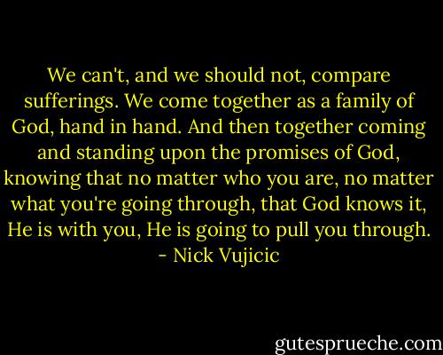 We can't, and we should not, compare sufferings. We come together as a family of God, hand in hand. And then together coming and standing upon the promises of God, knowing that no matter who you are, no matter what you're going through, that God knows it, He is with you, He is going to pull you through. - Nick Vujicic
