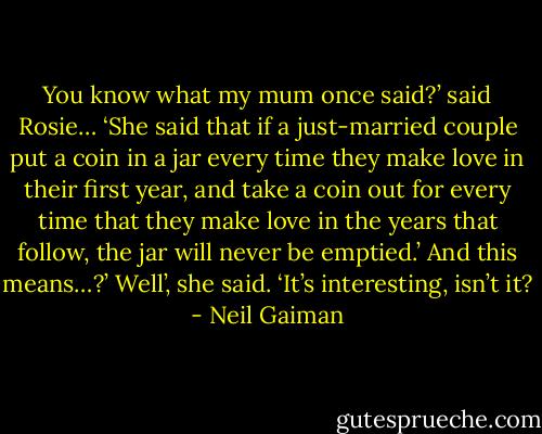 You know what my mum once said?’ said Rosie… ‘She said that if a just-married couple put a coin in a jar every time they make love in their first year, and take a coin out for every time that they make love in the years that follow, the jar will never be emptied.’<br />And this means…?’<br />Well’, she said. ‘It’s interesting, isn’t it? - Neil Gaiman