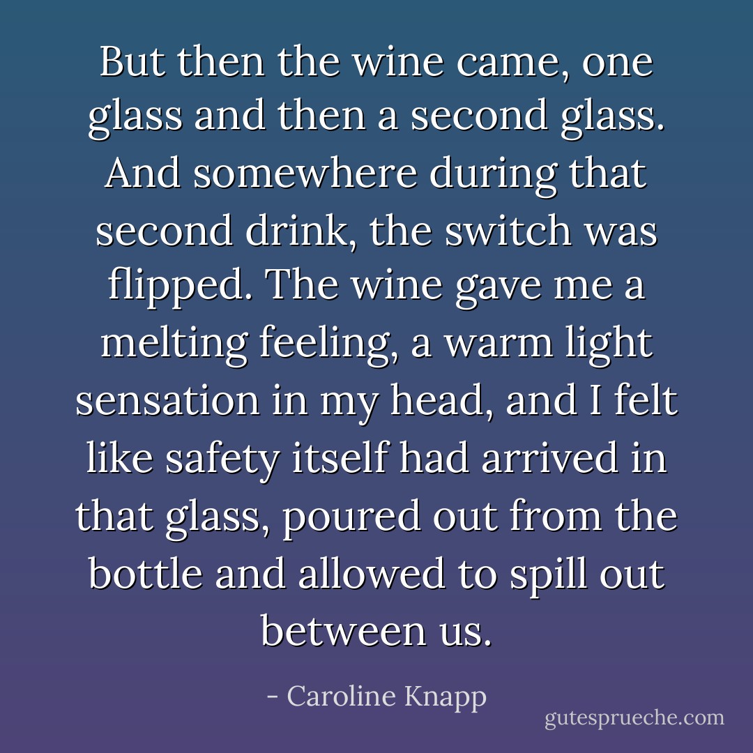 But then the wine came, one glass and then a second glass. And somewhere during that second drink, the switch was flipped. The wine gave me a melting feeling, a warm light sensation in my head, and I felt like safety itself had arrived in that glass, poured out from the bottle and allowed to spill out between us. - Caroline Knapp