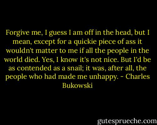Forgive me, I guess I am off in the head, but I mean, except for a quickie piece of ass it wouldn't matter to me if all the people in the world died. Yes, I know it's not nice. But I'd be as contended as a snail; it was, after all, the people who had made me unhappy. - Charles Bukowski
